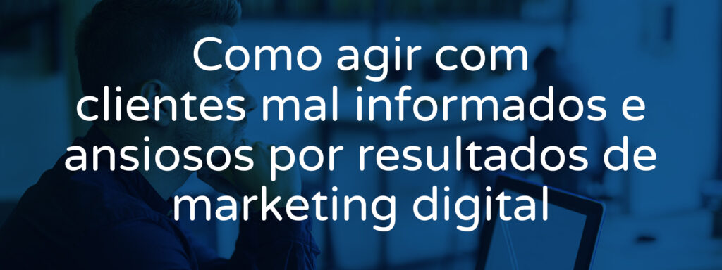 Como agir com clientes mal informados e ansiosos por resultados de marketing digital