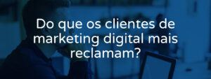 do-que-os-clientes-de-marketing-digital-mais-reclamam