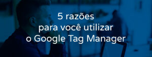 5-razoes-para-voce-utilizar-o-google-tag-manager