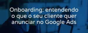 onboarding-entendendo-o-que-o-seu-cliente-quer-anunciar-no-google-ads