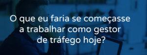 O que eu faria se começasse a trabalhar como gestor de tráfego hoje?