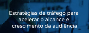 Estratégias de tráfego para acelerar o alcance e crescimento da audiência