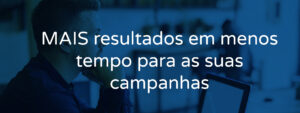 MAIS resultados em menos tempo para as suas campanhas