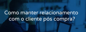 Como manter relacionamento com o cliente pós compra?