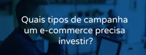 Quais tipos de campanha um e-commerce precisa investir?