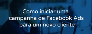 Como iniciar uma campanha de Facebook Ads para um novo cliente