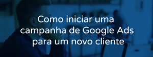 Como iniciar uma campanha de Google Ads para um novo cliente