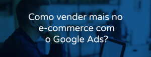 Como vender mais no e-commerce com o Google Ads?