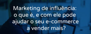 Marketing de influência: o que é, e com ele pode ajudar o seu e-commerce a vender mais?