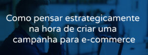 Como pensar estrategicamente na hora de criar uma campanha para e-commerce