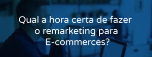 Qual a hora certa de fazer o remarketing para E-commerces?